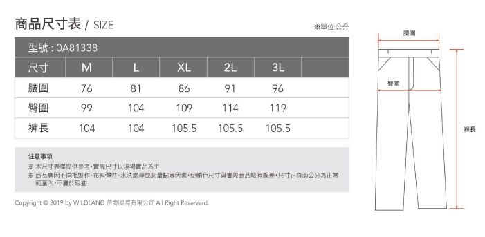 商品尺寸 / SIZE型號:0A81338單位:公分尺寸MLXL2L3L腰圍臀圍7681869196臀圍99104109114119褲104104105.5105.5105.5注意事項※本尺寸表僅提供參考實際尺寸以現場實品為主※商品會因不同批布料、水洗處理或點等因素,使顏色尺寸與實際商品略有誤差,尺寸兩公分為正常範圍內,不屬於Copyright © 2019 by WILDLAND 國際有限公司 All Right Reservard.腰圍長