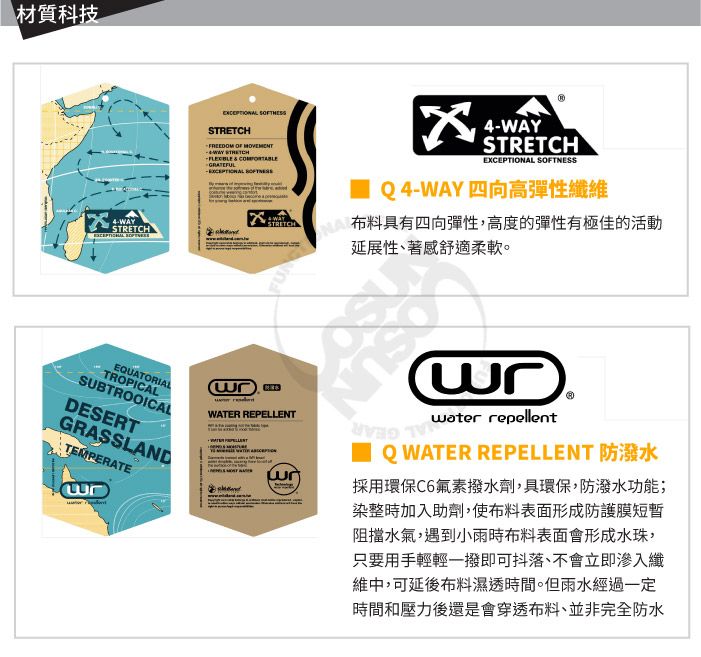 材質科技4-WAY EQUATORIALTROPICALSUBTROOICALDESERTGRASSLANDTEMPERATE FREEDOM OF  STRETCH   STRETCHWATER REPELLENT4-WAYSTRETCHEXCEPTIO SOFTNESSQ4-WAY四向高彈性纖維NAL延展性、著感舒適柔軟。布料具有四向彈性,高度的彈性有極佳的活動 water repellent Q WATER REPELLENT 防潑水採用環保C6氟素撥水劑,具環保,防潑水功能;染整時加入助劑,使布料表面形成防護膜短暫阻擋水氣,遇到小雨時布料表面會形成水珠,只要用手輕輕一撥即可抖落、不會立即滲入纖維中,可延後布料濕透時間。但雨水經過一定時間和壓力後還是會穿透布料、並非完全防水