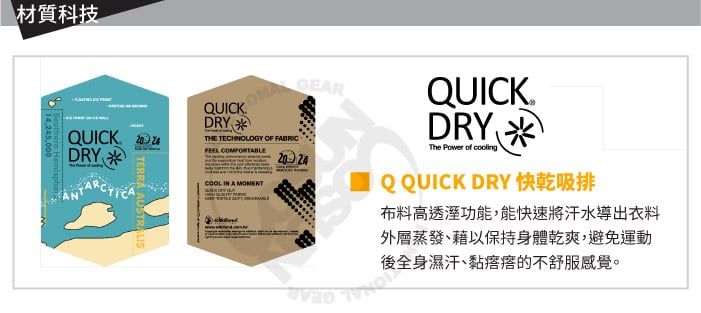 材質科技QUICK DRY  QUICK DRYThe Power of QQUICK DRY 快乾吸排布料高透溼功能,能快速將汗水導出衣料外層蒸發、藉以保持身體乾爽,避免運動後全身濕汗、黏的不舒服感覺。 GEARQUICK.DRY THE TECHNOLOGY OF FEEL   A TERRA AUSTRALIS