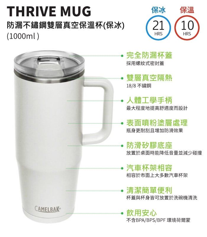 THRIVE MUG防漏不鏽鋼雙層真空保溫杯(保冰)(1000ml)保冰保溫2110HRSHRSCAMELBAK完全防漏杯蓋採用螺紋式密封蓋雙層真空隔熱18/8不鏽鋼人體工學手柄最大程度地提高舒適度而設計表面噴粉塗層處理瓶身更耐刮且增加防滑效果防滑矽膠底座放置於桌面時能降低音量並減少碰撞汽車杯架相容相容於市面上大多數汽車杯架清潔簡單便利杯蓋與杯身皆可放置於洗碗機清洗飲用安心不含BPA/BPS/BPF環境荷爾蒙