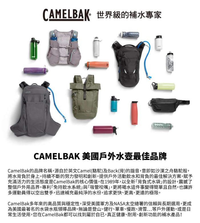 CAMELBAK世界級的補水專家CAMELBAK 美國戶外水壺最佳品牌CamelBak的品牌名稱,源自於英文Camel(駱駝)及Back(背)的諧音,意即如沙漠之舟駱駝般,將水背負於身上。持續不斷的努力發明和創新,提供戶外活動飲水和背負的最佳解決方案,賦予充滿活力的生活態度是CamelBak的核心價值,在1989年,以全新「背負式水袋的設計,震撼了整個戶外用品界。專利「免持飲水系統與「吸管咬嘴」,更將喝水這件事變得簡單且自然,也讓許多運動員得以空出雙手,迅速補充最純淨的水份,追求更快、更高、更遠的極限。CamelBak多年來的高品質與穩定性,深受美國軍方及NASA太空總署的信賴與長期選用,更成為美國最著名的水袋水瓶領導品牌。無論是登山、健行、單車、慢跑、滑雪等戶外運動,或是日常生活使用,您在CamelBak都可以找到屬於自已,真正健康、耐用、創新功能的補水產品!