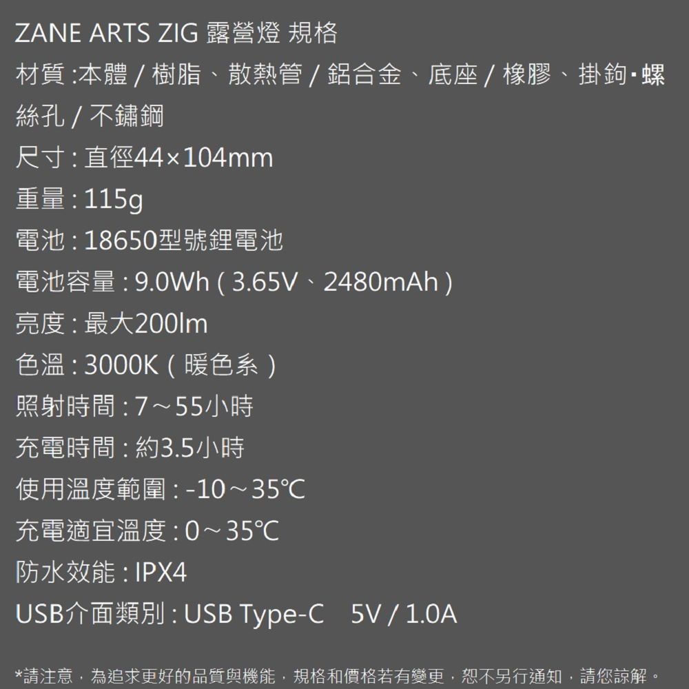 ZANE ARTS ZIG 露營燈 規格材質:本體 / 樹脂散熱管/鋁合金、底座/橡膠、掛鉤螺絲孔/不鏽鋼尺寸:直徑44104mm重量: 115g電池:18650型號鋰電池電池容量:9.0Wh(3.65V、2480mAh)亮度:最大色溫:3000K(暖色系)照射時間:7~55小時充電時間:約3.5小時使用溫度範圍:-10~35℃充電適宜溫度:0~35℃防水效能:IPX4USB介面類別:USB Type-C 5V/1.0A*請注意,為追求更好的品質與機能,規格和價格若有變更,恕不另行通知,請您諒解。