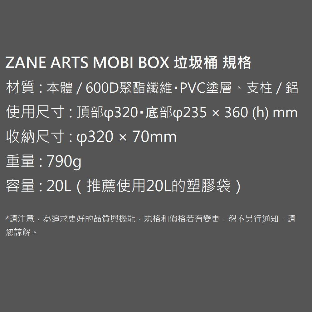 ZANE ARTS MOBI BOX 垃圾桶 規格材質:本體/600D聚酯纖維PVC塗層、支柱/鋁使用尺寸:頂部底部∮235x360(h) mm收納尺寸:  70mm重量:790g容量: (推薦使用20L的塑膠袋)*請注意,為追求更好的品質與機能,規格和價格若有變更,恕不另行通知,請您諒解。