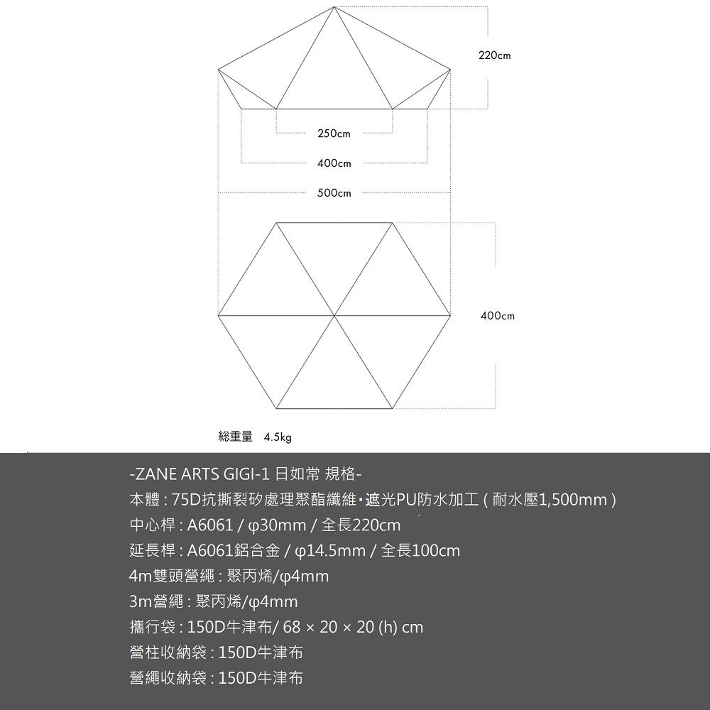 250cm400cm500cm220cm400cm重量 4.5kg-ZANE ARTS GIGI-1 日如常 規格-本體:75D抗撕裂處理聚酯纖維遮光PU防水加工(耐水壓1,500mm)中心桿:A6061/∮30mm/全長220cm延長桿:A6061鋁合金/∮14.5mm / 全長100cm4m雙頭營繩:聚丙烯/p4mm3m營繩:聚丙烯/p4mm攜行袋:150D牛津布/68x20x20 (h) cm營柱收納袋:150D牛津布營繩收納袋:150D牛津布