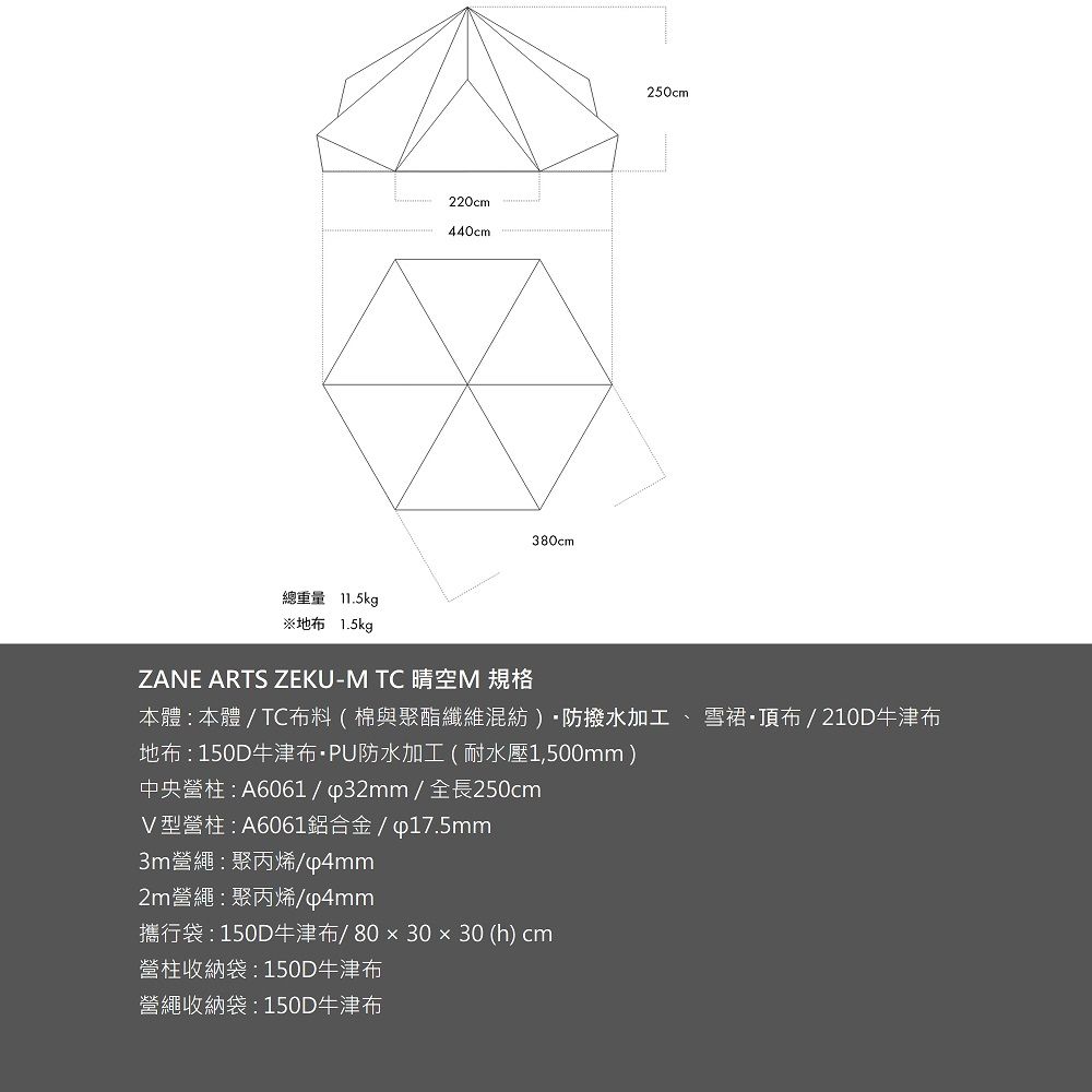 220cm cm380cm250cm總重量 11.5kg※地布 1.5kgZANE ARTS ZEKU-M TC 晴空M 規格本體  本體 / TC布料(棉與聚酯纖維混紡)防撥水加工、雪裙·頂布/210D牛津布地布150D牛津布·PU防水加工(耐水壓1,500mm)中央營柱 : A6061/∮32mm/全長250cmV型營柱:A6061鋁合金/∮17.5mm3m營繩:聚丙烯/p4mm2m營繩:聚丙烯/p4mm攜行袋:150D牛津布/80x30x30 (h) cm營柱收納袋:150D牛津布營繩收納袋:150D牛津布