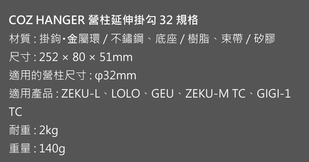 COZ HANGER 營柱延伸掛勾 32 規格材質: 掛鉤金屬環/不鏽鋼底座/樹脂、束帶/矽膠尺寸: 252  80 × 51mm適用的營柱尺寸:適用產品: ZEKU-L、LOLO、GEU、ZEKU-M 、GIGI-1TC耐重:2kg重量: 140g