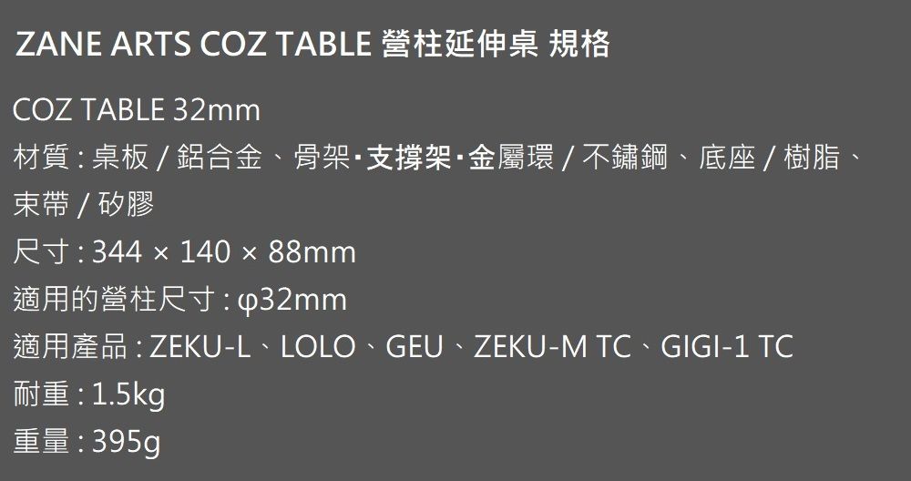 ZANE ATS COZ TABLE 營柱延伸桌 規格COZ TABLE 32mm材質桌板/鋁合金、骨架支撐架金屬環/不鏽鋼、底座/樹脂、束帶/矽膠R 344  140  88mm適用的營柱尺寸:ZEKU-L LOLO GEU  ZEKU-M TC · GIGI-1 TC: 1.5kg重量:395g