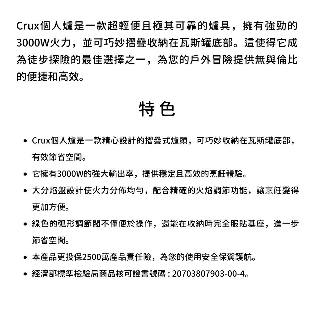 Crux個人爐是一款超輕便且極其可靠的爐具,擁有的3000W火力,並可巧妙摺疊收納在瓦斯罐底部這使得它成徒步探險的最佳選擇之一,為您的戶外冒險提供無與倫比的便捷和高效。特色 Crux個人爐是一款精心設計的摺疊式爐頭,可巧妙收纳在瓦斯罐底部,有效節省空間。 它擁有3000W的強大輸出率,提供穩定且高效的烹飪體驗。 大分焰盤設計使火力分佈均勻,配合精確的火焰調節功能,讓烹飪變得更加方便。綠色的弧形調節閥不僅便於操作,還能在收納時完全服基座,進一步節省空間。 本產品更投保2500萬產品責任險,為您的使用安全保駕護航。 經濟部標準檢驗局商品核可證書號碼:20703807903-00-4。