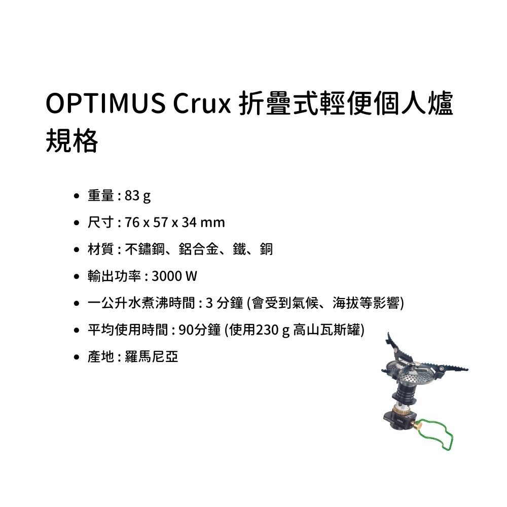 OPTIMUS Crux 折疊式輕便個人爐規格重量:83g 尺寸:76x57 x 34 mm材質:不鏽鋼、鋁合金、鐵、銅 輸出功率:3000W 公升水煮沸時間:3分鐘(會受到氣候、海拔等影響)平均使用時間:90分鐘(使用230g高山瓦斯罐) 產地:羅馬尼亞