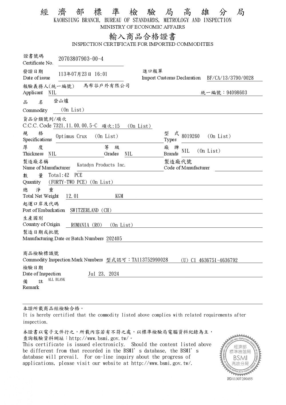 經濟部標準檢驗局高雄分局KAOHSIUNG BRANCH BUREAU  STARDS  AND MINISTRY   AFFAIRS輸入商品合格書INSPECTION CERTIFICATE FOR IMPORTED COMMODITIES20703807903-00-4證書號碼Certificate No發證日期113年07月23日 16:01Date of isue報驗義務人(統一編號) 馬布谷戶外有限公司Applicant NIL品  登山爐進口報單Import Customs Declaration BF/CA/13/3790/0028統一編號:94098603Commodity(On List)貨品分類號列/次C.C.C. Code 7321.11.00.00.5-C 項次:15 (On List)規 格  (On List)型式8019260 (On List)Types厚度等級廠牌NIL (On List)Thickness NIL製造廠名稱Name of ManufacturerGrades NILBrands製造廠代號Katadyn Products Inc.Code of Manufacturer  Total:42 PCEQuantity (FORTY-TWO PCE) (On List)總  Total Net Weight 12. 01起運口岸及代碼 of Embarkation SWITZERLAND (CH)生產國別Country of Origin製造日期或批號KGMROMANIA (RO) (On List)Manufacturing Date or Batch Numbers 202405商品檢驗標識號Commodity Inspection Mark Numbers 型式認可:TA113752990028檢驗日期Date of InspectionJul 23,2024備註RemarkALL BLANK(U) C1 4636751~4636792STRY OF ECONOMIC 本證所載商品經檢驗合格。It is hereby certified that the commodity listed above complies with related requirements afterinspection.本證書以電子文件之,所載內容若有不符之處,以標準檢驗局電腦資料紀錄為主,查詢報驗資料網址:http://www.bsmi.gov.tw/。This certificate is issued electronicly. Should the content listed abovebe different from that recorded in the BSMI s database, the BSMI sdatabase  prevail. For on-line inquiry about the progress ofapplications,please visit our website at http://www.bsmi.gov.tw/.METROLOGYANDINSPECTION  OF PD11307290855