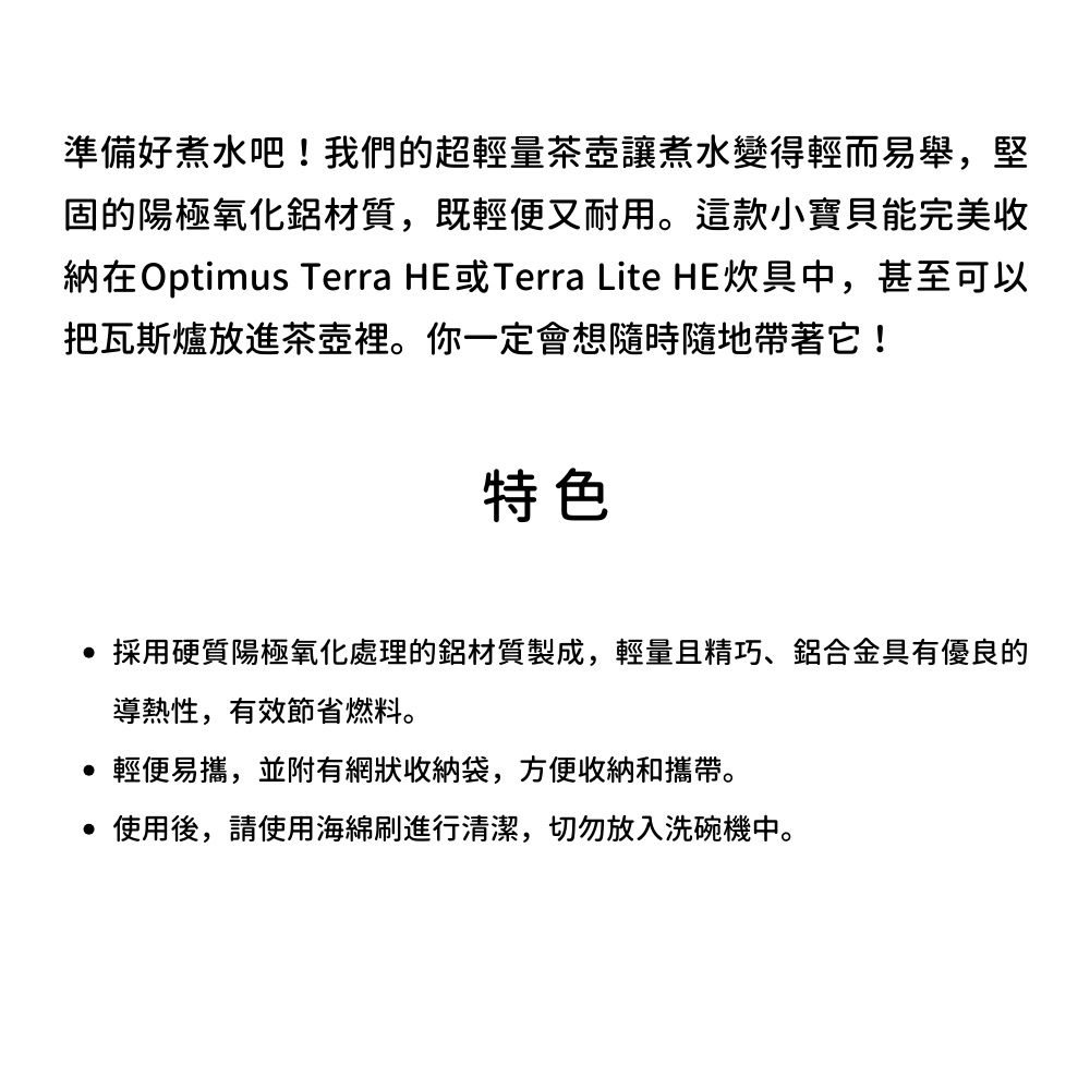 準備好煮水吧!我們的超輕量茶壺讓煮水變得輕而易舉,堅固的陽極氧化鋁材質,既輕便又耐用。這款小寶貝能完美收納在Optimus Terra HE或Terra Lite HE炊具中,甚至可以把瓦斯爐放進茶壺裡。你一定會想隨時隨地帶著它!特色採用硬質陽極氧化處理的鋁材質製成,輕量且精巧、鋁合金具有優良的導熱性,有效節省燃料。輕便易攜,並附有網狀收納袋,方便收納和攜帶。使用後,請使用海綿刷進行清潔,切勿放入洗碗機中。