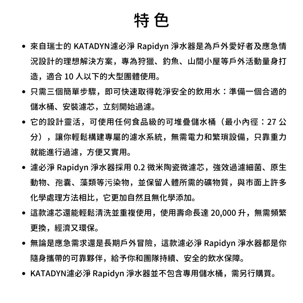 特色 來自瑞士的 KATADYN必 Rapidyn 淨水器是為戶外愛好者及應急情設計的理想解決方案,專為狩獵、釣魚、山間小屋等戶外活動量身打造,適合 10 人以下的大型團體使用。 只需三個簡單步驟,即可快速取得乾淨安全的飲用水:準備一個合適的儲水桶、安裝芯,立刻開始過。它的設計靈活,可使用任何食品級的可堆疊儲水桶(最小內徑:27 公分),讓你輕鬆構建專屬的水系統,無需電力和繁瑣設備,只靠重力就能進行過濾,方便又實用。濾必淨 Rapidyn 淨水器採用0.2 微米陶瓷微濾芯,強效過濾細菌、原生動物、孢囊、藻類等污染物,並保留人體所需的礦物質,與市面上許多化學處理方法相比,它更加自然且無化學添加。 這款濾芯還能輕鬆清洗並重複使用,使用壽命長達20,000升,無需頻繁更換,經濟又環保。無論是應急需求還是長期戶外冒險,這款濾必淨 Rapidyn 淨水器都是你隨身攜帶的可靠夥伴,給予你和團隊持續、安全的飲水保障。 KATADYN濾必淨 Rapidyn 淨水器並不包含專用儲水桶,需另行購買。