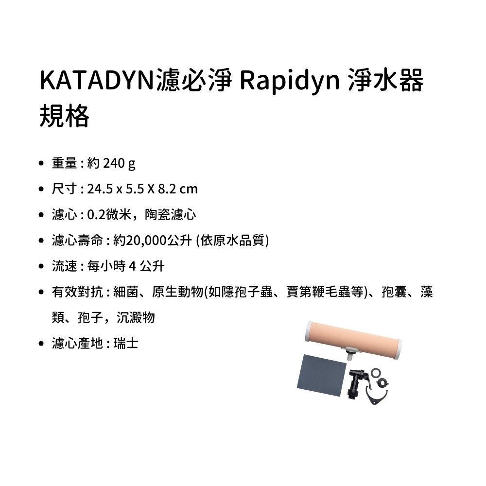 KATADYN濾必淨 Rapidyn 淨水器規格重量:約240  尺寸:24.5 x 5.5 X 8.2 cm 濾心:0.2微米,陶瓷濾心 濾心壽命:約20,000公升(依原水品質) 流速:每小時4公升 有效對抗:細菌、原生動物(如隱孢子蟲、賈第鞭毛蟲等)、孢囊、藻類、孢子,沉澱物 濾心產地:瑞士