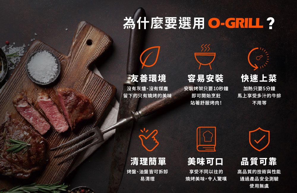 為什麼要選用 O-GRILL ?友善環境容易安裝快速上菜沒有灰燼、沒有煤塵留下的只有燒烤的美味安裝烤架只要10秒鐘即可開始烹飪站著舒服烤肉!加熱只要5分鐘馬上享受多汁的牛排不用等清理簡單美味可口烤盤、油盤皆可拆卸易清理享受不同以往的燒烤美味,令人驚嘆品質可靠高品質的技術與性能通過產品安全測驗使用無虞