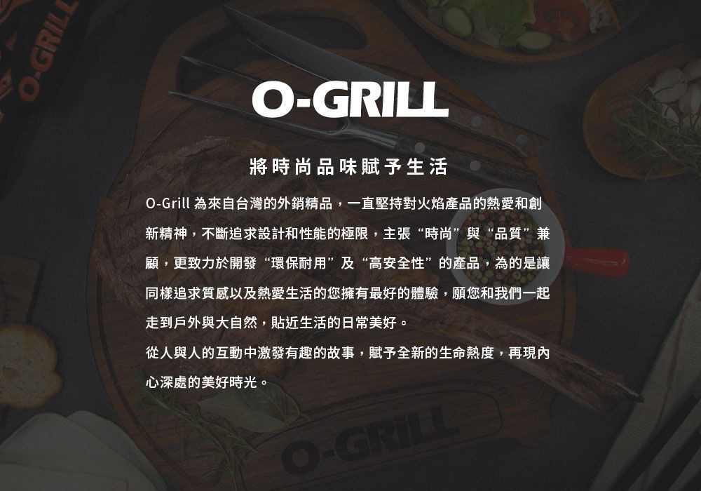 O-GRILLO-GRILL將時尚品味賦予生活O-Grill 為來自台灣的外銷精品,一直堅持對火焰產品的熱愛和創新精神,不斷追求設計和性能的極限,主張“時尚”與“品質”兼顧,更致力於開發“環保耐用”及“高安全性”的產品,為的是讓同樣追求質感以及熱愛生活的您擁有最好的體驗,願您和我們一起走到戶外與大自然,貼近生活的日常美好。從人與人的互動中激發有趣的故事,賦予全新的生命熱度,再現內心深處的美好時光。O-GRILL