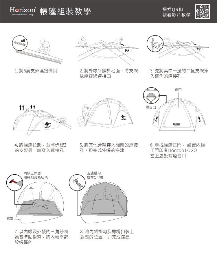 Horizon 篷組裝教學  掃描QR扣觀看影片教學x61. 將6隻支架連接備用2. 將外平舖於地面將支架依序穿過連接 4. 將帳篷拉起並將步驟3的支架另一端穿入連接孔三角窗3. 先將其中一邊的二隻支架穿入邊角的連接孔煙囪口正門5. 將其他骨架穿入相應的連接孔即完成外帳的搭建6. 尋找帳篷正門, 設置內帳正門印有Horizon LGO左上處設有煙囪口五邊掛勾橄欖扣帶為紅色掛在O型環玄關7. 以內帳及外帳的三角紗窗為基準點對齊,將內帳平舖於帳篷內8. 將內帳掛勾及橄欖扣裝上對應的位置,即完成搭建