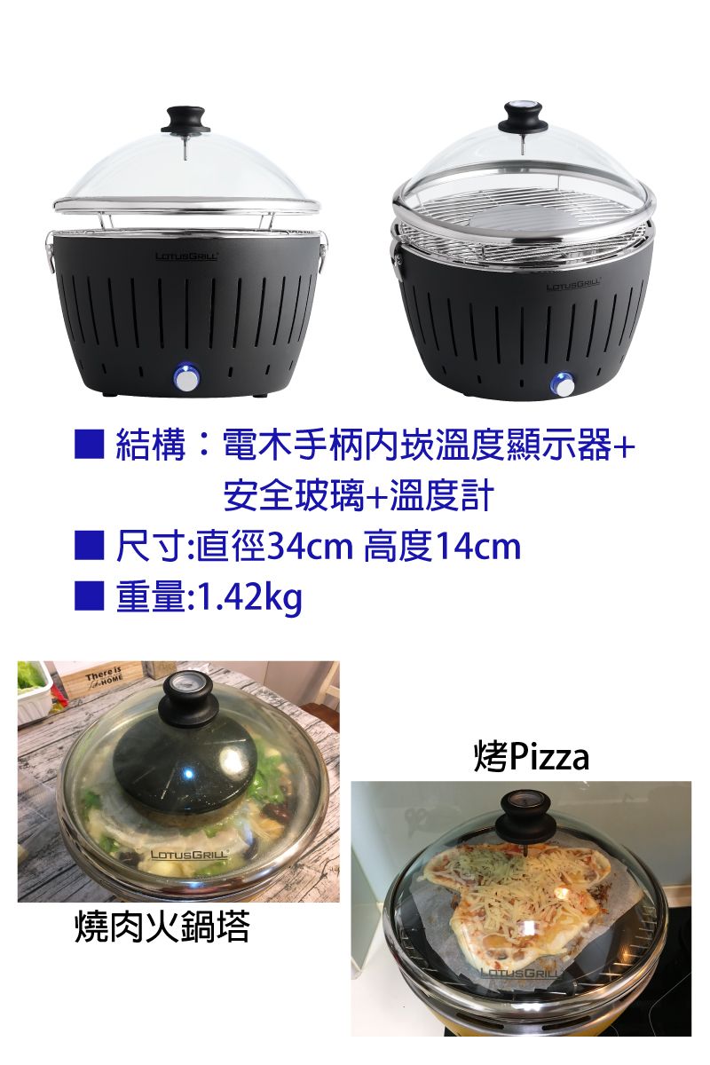 結構:電木手柄崁溫度顯示器+安全玻璃+溫度計尺寸:直徑34cm 高度14cm重量:1.42kgThere isHOMELOTUSGRILL燒肉火鍋塔烤PizzaLOTUSGRILL