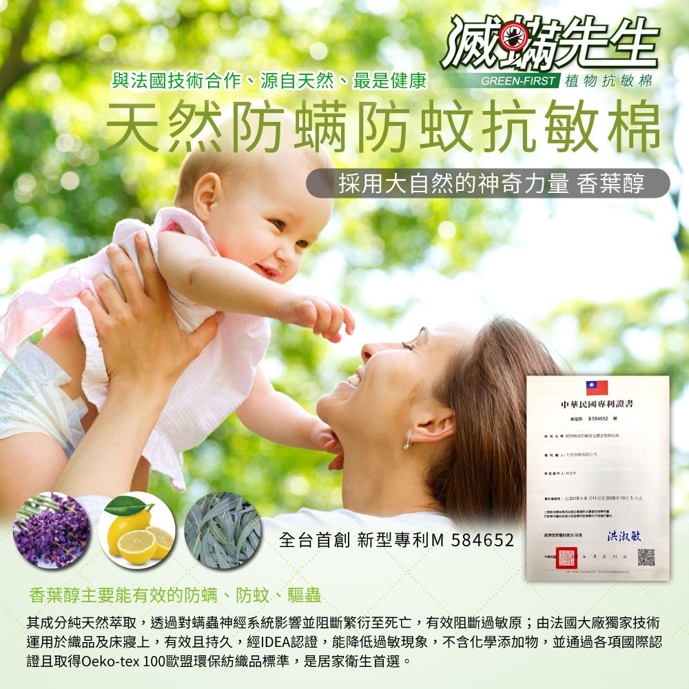 先生與法國技術合作、源自天然、最是健康GREEN-FIRST 植物抗敏棉天然防螨防蚊抗敏棉採大自然的神奇力量 香葉醇全台 首創 專利M 香葉醇主要能有效的防螨、防蚊、驅蟲中華民國專利證書新型用 84652 號5洪淑敏其成分純天然萃取,透過對螨蟲神經系統影響並阻斷繁衍至死亡,有效阻斷過敏原;由法國大廠獨家技術運用於織品及床上,有效且持久,經IDEA認證,能降低過敏現象,不含化學添加物,並通過各項國際認證且取得Oeko-tex 100歐盟環保紡織品標準,是居家衛生首選。