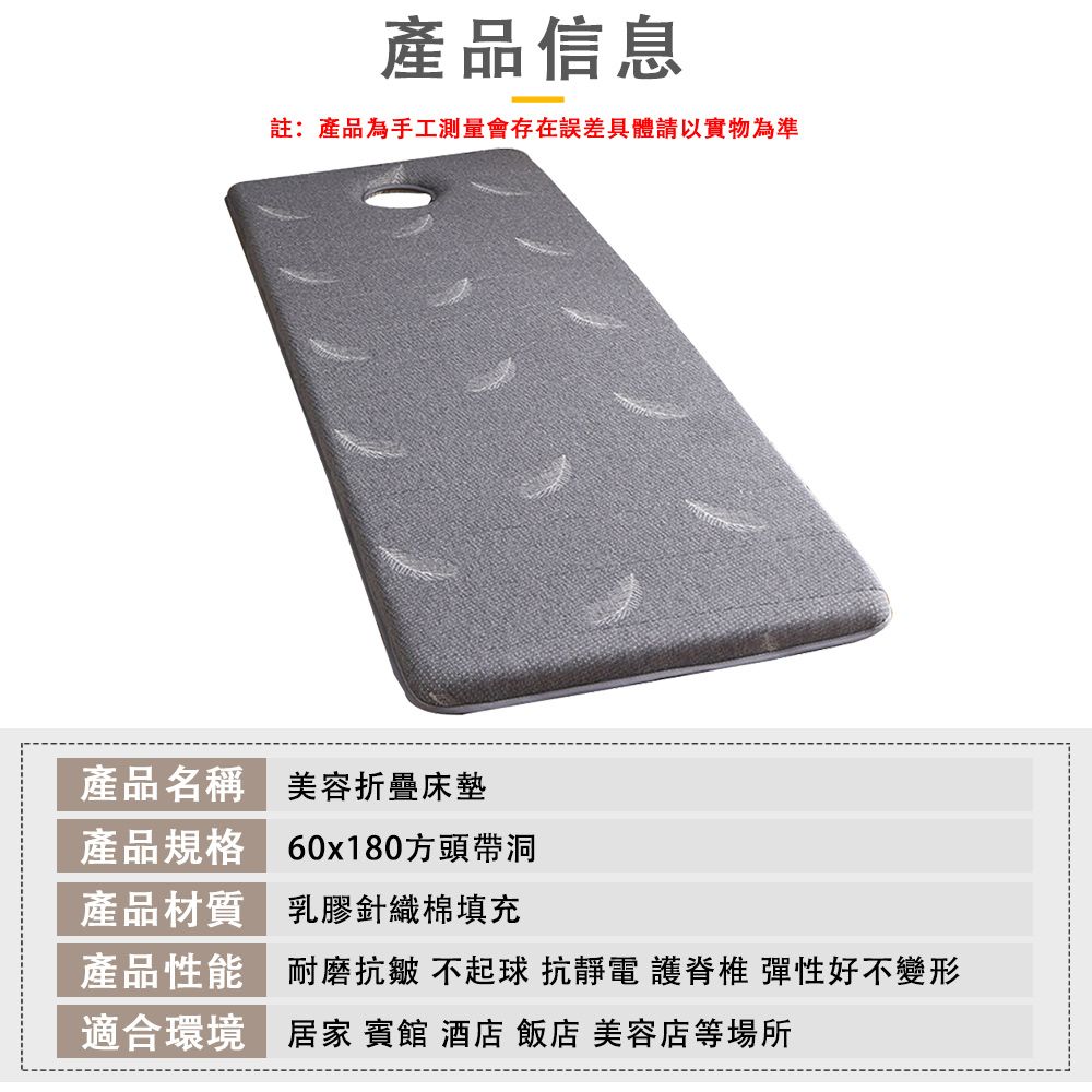產品信息註:產品為手工測量會存在誤差具體請以實物為準產品名稱美容折疊床墊產品規格 60x180方頭帶洞產品材質 乳膠針織棉填充產品性能耐磨抗皺 不起球 抗靜電 護脊椎 彈性好不變形適合環境 居家 賓館 酒店 飯店 美容店等場所