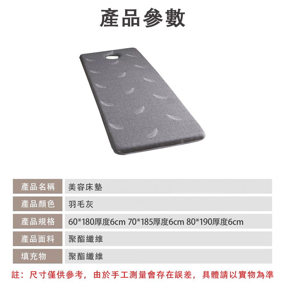 產品參數產品名稱產品顏色美容床墊羽毛灰產品規格60*180厚度6cm 70*185厚度6cm 80*190厚度6cm產品面料聚酯纖維填充物聚酯纖維註:尺寸僅供參考,由於手工測量會存在誤差,具體請以實物為準