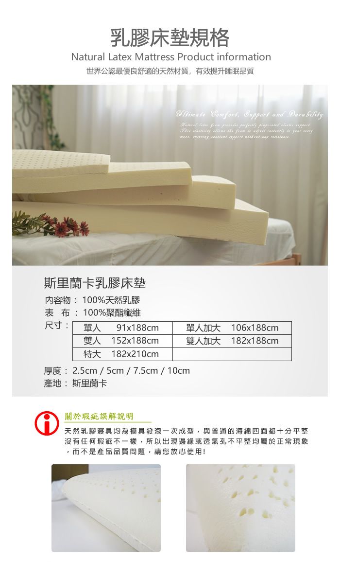 乳膠床墊規格Natural Latex Mattress Product information世界公認最優良舒適的天然材質有效提升睡眠品質斯里蘭卡乳膠床墊内容物:100%天然乳膠表布:100%聚酯 ,  and                 尺寸:單人雙人特大91x188cm152x188cm182x210cm單人加大雙人加大106x188cm182x188cm厚度:2.5cm/5cm/7.5cm/ 10cm產地:斯里蘭卡①關於瑕疵誤解說明天然乳膠寢具均為模具發泡一次成型,與普通的海綿四面都十分平整沒有任何瑕疵不一樣,所以出現邊緣或透氣孔不平整均屬於正常現象,而不是產品品質問題,請您放心使用!