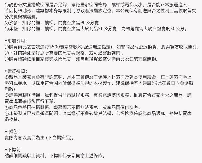 請務必丈量擺放空間是否足夠,確認居家空間格局,樓梯或電梯大小,是否能正常搬運進入,若因特殊地形,建築物本身等限制而導致無法擺放定位,本公司保有配送與否之權利且需收取首次勞務費與樓層費。②沙發:扣除門框,樓梯,門至少需90公分③床墊:扣除門框,樓梯,門寬至少需大於商品50公分寬高轉角處需大於床墊寬度30公分。附加費用:購買商品之首次運費0賣家會吸收(配送無法指定),如非商品瑕疵退換貨,將與買方收取運費。②下訂前請測量好您所需要的尺寸與規格,或可洽客服詢問。③購買時請確定自家樓梯及門尺寸,如需退換貨必需保持商品及包裝完整無損。購買須知:新品木製家具會有些許氣味,是木工師傅為了保護木材表面及延長使用壽命,在木頭表面塗上塗料或藥水,以採用符合環保標準法規的木材製作,建議保持通風(通常在數日內會逐漸消散)②請善用聊聊溝通,我們提供門市試躺服務、專業電話諮詢服務,推薦符合買家需求之商品,請買家溝通確認後再行下單。③商品色差因拍攝關係、螢幕顯示不同無法避免,故產品圖僅供參考。④床墊製造已考量搬運問題,適當彎折不會破壞其結構,若經檢測確認為商品瑕疵,將協助買家退換貨。 顏色:實際以實品為主(不含擺飾品)。下標前請詳細閱讀以上資料,下標即代表您同意上述條款。