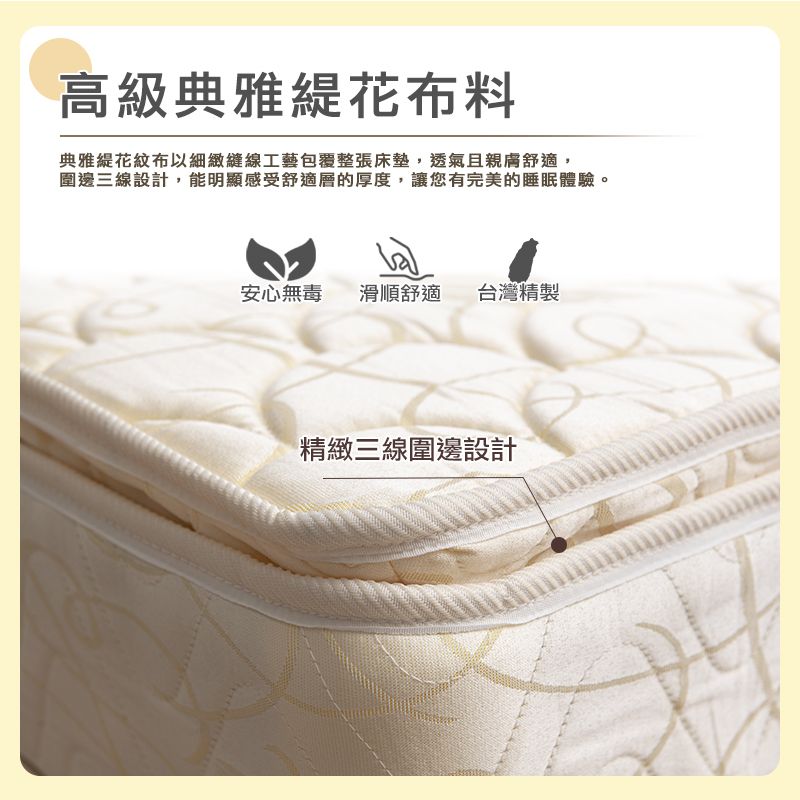 高級典雅花布料典雅花紋布以細緻縫線工藝包覆整張床墊,透氣且親膚舒適,圍邊三線設計,能明顯感受舒適層的厚度,讓您有完美的睡眠體驗。安心無毒 滑順舒適 台灣精製精緻三線圍邊設計