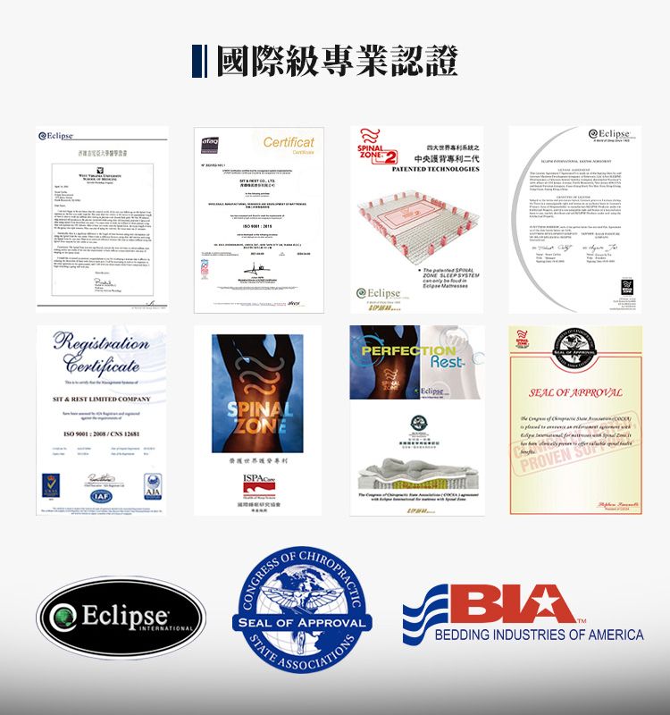 國際級專業認證ertificatCRegistrationCertificate &  LIMITED COMPANY 90012008 SPINALZONEISPAC中央背專利二代PATENTED TECHNOLOGIESEclipse SPINALZONE SLEEP     PERFECTIONRestEclipseSEAL OF APPROVAL PROVEN EclipseINTERNATIONALCONGRESS OFCHIROSEAL OF APPROVAL ASSOCIATIONSSTATEBIABEDDING INDUSTRIES OF AMERICA