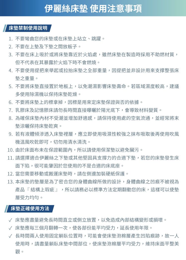 伊麗絲床墊 使用注意事項床墊禁制使用說明1.不要彎曲您的床墊或在床墊上站立、跳躍。2.不要在上墊及下墊之間放板子。3. 不要在床上吸於或將床墊靠近於火焰處,雖然床墊在製造時採用不助燃材質,但不代表在其暴露於火焰下時不會燃燒。4.不要使用提把來舉起或拉抬床墊之全部重量,因提把並非設計用來支撑整張床墊之重量。5.不要將床墊直接置於地板上,以免潮濕影響床墊壽命。若區域濕度較高,建議多使用除濕機以保持床墊乾燥。6.不要將床墊上的標拿掉,因標是用來定床墊保證與否的依據。7. 乳膠床及記憶膠床請勿長時間直接曝曬於陽光底下,會導致材料變質。8.為確保床墊材不受潮並增加舒適感,請保持使用處的空氣流通,並經常將墊涼曬保持床墊乾爽。9.若有液體傾滲透入床墊裡層,應立即使用吸濕性較強之抹布吸取後再使用吹風機溫風吹乾即可,切勿用清水清洗。10. 由於床面布未在保證範圍內,所以請使用保潔墊以避免臟污。11. 請選擇適合伊麗絲之下墊或其他堅固具支撐力的合適下墊,若您的床墊發生床面下陷,很可能肇因於您使用的不是合適的床底座。12. 當您需要移動或搬運床墊時,請在側邊加裝硬紙保護。13. 本床墊的墊層是為了密合您的身體曲線所做的設計,身體曲線之凹痕不被視為產品『結構上瑕疵』,所以請務必以標準方法定期翻動您的床,這樣可以使墊層受力均勻。床墊正確使用方法√ 床墊應盡量避免長時間直立或側立放置,以免造成內部結構變形或損壞。√ 床墊應每三個月翻轉一次,使各部份能平均受力,延長使用年限。√ 長時間兩人使用固定躺臥位置時,可能會使床墊泡棉層產生凹陷痕跡,故一人使用時,請盡量躺臥床墊中間部位,使床墊泡棉層平均受力,維持床面平整美觀。