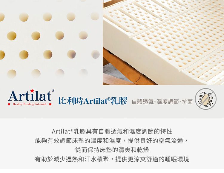 Healthy Bedding Solutions比利時Artilat®乳膠 自體透氣濕度調節、抗菌Artilat ® 乳膠具有自體透氣和濕度調節的特性能夠有效調節床墊的溫度和濕度,提供良好的空氣流通,從而保持床墊的清爽和乾燥有助於減少過熱和汗水積聚,提供更涼爽舒適的睡眠環境