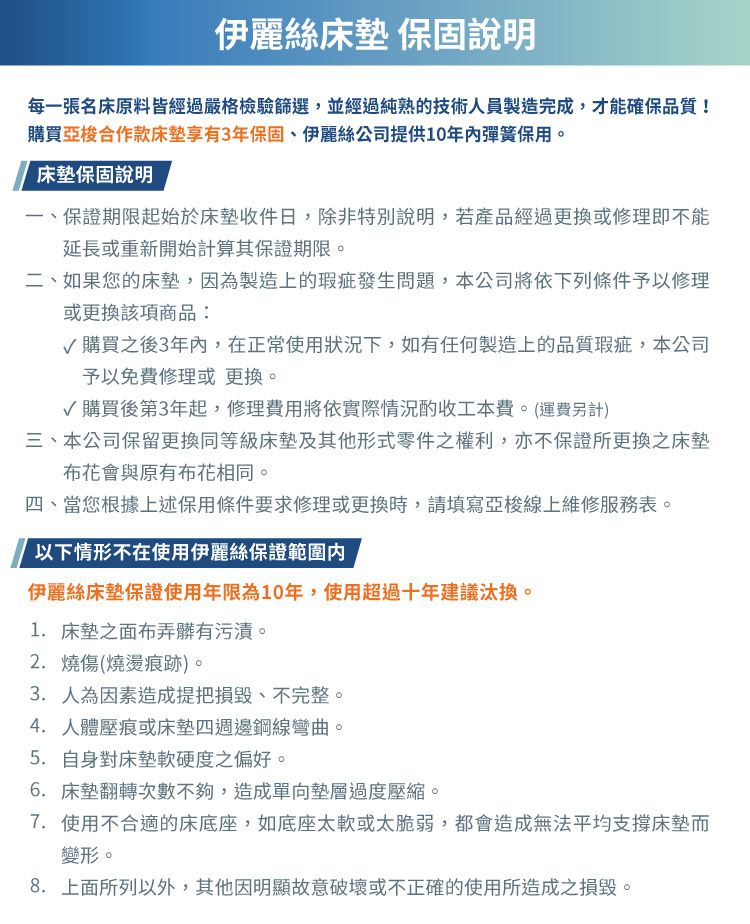 伊麗絲床墊 保固說明每一張名床原料皆經過嚴格檢驗篩選,並經過純熟的技術人員製造完成,才能確保品質!購買亞梭合作款床墊享有3年保固、伊麗絲公司提供10年彈簧保用。床墊保固說明一、保證期限起始於床墊收件日,除非特別說明,若產品經過更換或修理即不能延長或重新開始計算其保證期限。二、如果您的床墊,因為製造上的瑕疵發生問題,本公司將依下列條件予以修理或更換該項商品:購買之後3年內,在正常使用狀況下,如有任何製造上的品質瑕疵,本公司予以免費修理或更換。√購買後第3年起,修理費用將依實際情況酌收工本費。(運費另計)三、本公司保留更換同等級床墊及其他形式零件之權利,亦不保證所更換之床墊布花會與原有布花相同。四、當您根據上述保用條件要求修理或更換時,請填寫亞梭線上維修服務表。以下情形不在使用伊麗絲保證範圍內伊麗絲床墊保證使用年限為10年,使用超過十年建議汰換。1. 床墊之面布弄髒有污漬。2. 燒傷(燒燙痕跡)。3.人為因素造成提把損毀、不完整。4. 人體壓痕或床墊四週邊鋼線彎曲。5.自身對床墊軟硬度之偏好。6. 床墊翻轉次數不夠,造成單向墊層過度壓縮。7. 使用不合適的床底座,如底座太軟或太脆弱,都會造成無法平均支撐床墊而變形。8. 上面所列以外,其他因明顯故意破壞或不正確的使用所造成之損毀。