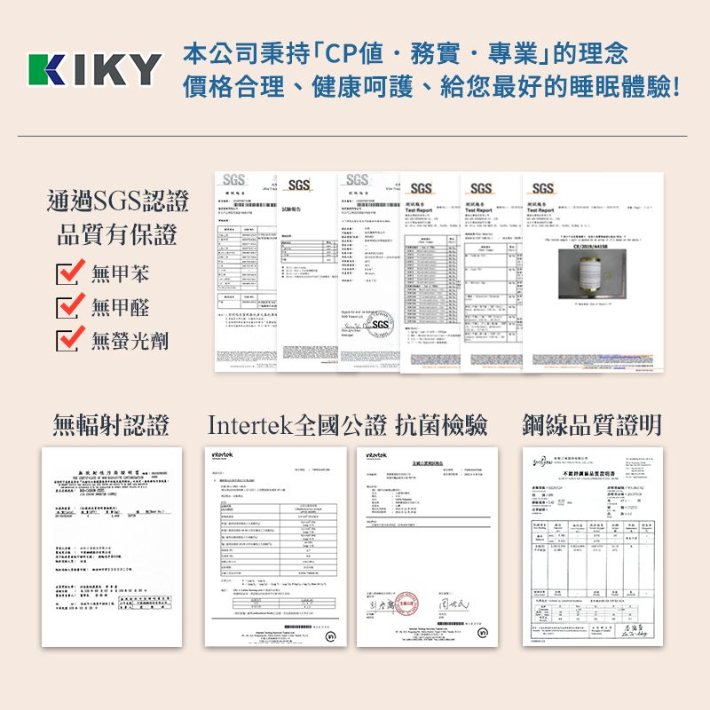 本公司秉持「CP值·務實·專業的理念KIKY價格合理、健康、給您最好的睡眠體驗!SGSSGSSGSSGSSGSSGS通過SGS認證品質有保證無甲苯無甲醛SGS無螢光劑無輻射認證Intertek全國公證 抗菌檢驗 鋼線品質證明