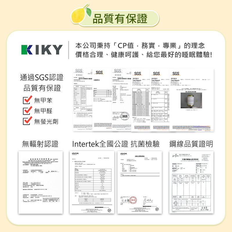 品質有保證KIKY本公司秉持「CP值務實專業」的理念價格合理、健康呵護、給您最好的睡眠體驗!SGSSGSSGSSGSSGS通過SGS認證品質有保證SGS無甲苯無甲醛無螢光劑無輻射認證全國公證 抗菌檢驗 鋼線品質證明Intertek