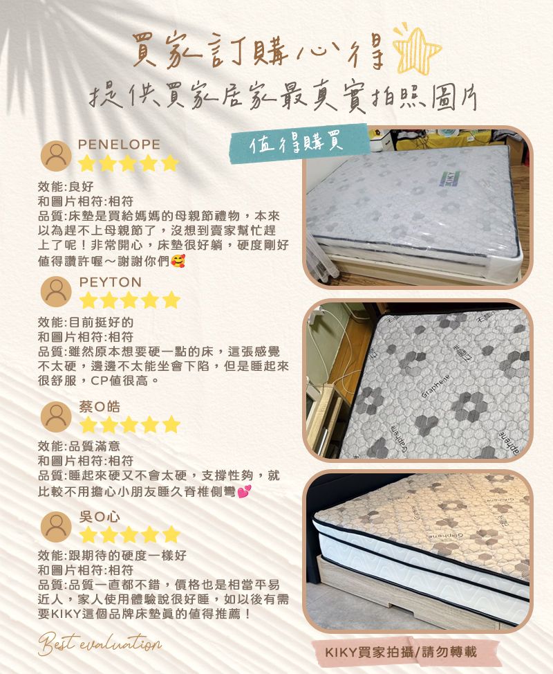 買家訂購心得提供買家居家最真實拍照圖片PENELOPE購買效能:良好和圖片相符:相符品質:床墊是買給媽媽的母親節禮物,本來以為趕不上母親節了,沒想到賣家幫忙趕上了呢!非常開心,床墊很好躺,硬度剛好值得讚許喔~謝謝你們PEYTON效能:目前挺好的和圖片相符:相符品質:雖然原本想要硬一點的床,這張感覺不太硬,邊邊不太能坐會下陷,但是睡起來很舒服,CP值很高。蔡皓效能:品質滿意和圖片相符:相符品質:睡起來硬又不會太硬,支撐性夠,就比較不用擔心小朋友睡久脊椎側彎吳心效能:跟期待的硬度一樣好和圖片相符:相符品質:品質一直都不錯,價格也是相當平易近人,家人使用體驗說很好睡,如以後有需要KIKY這個品牌床墊值得推薦! KIKY買家拍攝/請勿轉載