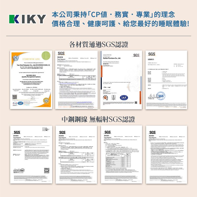 本公司秉持「CP值務實專業的理念KIKY價格合理、健康、給您最好的睡眠體驗!CERTIFICATEYee Chai  Co    SGSTest 各材質通過SGS認證SGS SGSPanbor  Co SGSIAF中鋼鋼線 無輻射SGS認證SGSSGSSGSSGS