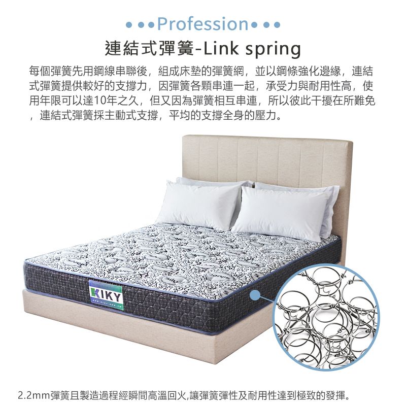 Profession連結式彈簧-Link spring每個彈簧先用鋼線串聯後,組成床墊的彈簧網,並以鋼條強化邊緣,連結式彈簧提供較好的支撐力,因彈簧各一起,承受力與耐用性高,使用年限可以達10年之久,但又因為彈簧相互串連,所以彼此干擾在所難免連結式彈簧採主動式支撑,平均的支撑全身的壓力。KIKY2.2mm彈簧製造過程經瞬間高溫回火,讓彈簧彈性及耐用性達到極致的發揮。