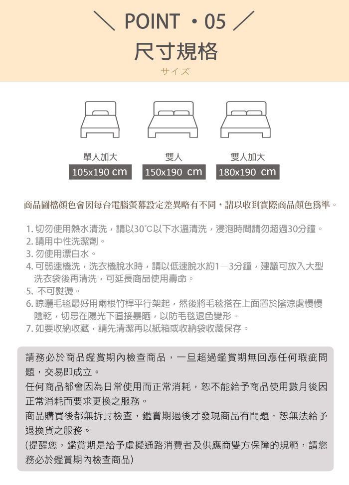 POINT05 /尺寸規格サイズ單人加大雙人雙人加大 105x190 cm150x190 cm180x190 cm商品圖檔顏色會因每台電腦螢幕設定差異略有不同請以收到實際商品顏色為準。1. 切勿使用熱水清洗請以30°C以下水溫清洗浸泡時間請勿超過30分鐘。2. 請用中性洗潔劑。3. 勿使用漂白水。4.可弱速機洗,洗衣機脫水時,請以低速脫水約分鐘,建議可放入大型洗衣袋後再清洗,可延長商品使用壽命。5. 不可熨燙。6. 晾曬毛毯最好用兩根竹桿平行架起,然後將毛毯搭在上面置於陰涼處慢慢陰乾,切忌在陽光下直接暴晒,以防毛毯退色變形。7. 如要收納收藏,請先清潔再以紙箱或收納袋收藏保存。請務必於商品鑑賞期內檢查商品,一旦超過鑑賞期無回應任何瑕疵題,交易即成立。任何商品都會因為日常使用而正常消耗,恕不能給予商品使用數月後因正常消耗而要求更換之服務。商品購買後都無拆封檢查,鑑賞期過後才發現商品有問題,恕無法給予退換貨之服務。(提醒您,鑑賞期是給予虛擬通路消費者及供應商雙方保障的規範,請您務必於鑑賞期內檢查商品)