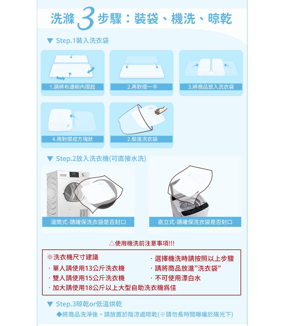 洗滌3步驟:裝袋、機洗、晾乾Step1裝入洗衣袋1請將布邊朝內摺起2.再對摺3.將商品放入洗衣袋4.再對摺成方塊狀2. 裝進洗衣袋Step.2放入洗衣機(可直接水洗)滾筒式-請確保洗衣袋是否封口直立式-請確保洗衣袋是否封口△使用機洗前注意事項!!!!!洗衣機尺寸建議選擇機洗時請按照以上步驟單人請使用13公斤洗衣機.請將商品放進洗衣袋”雙人請使用15公斤洗衣機.不可使用漂白水加大請使用18公斤以上大型自助洗衣機Step.3晾乾or低溫烘乾將商品洗淨後,請放置於陰涼處晾乾(※請勿長時間曝曬於陽光下)