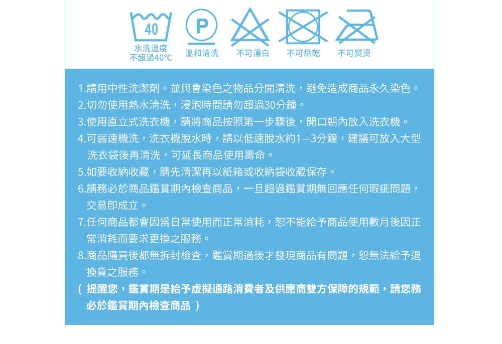 40P水洗溫度溫和清洗不可漂白 不可烘乾 不可熨燙不超過401.請用中性洗潔劑。並與會染色之物品分開清洗,避免造成商品永久染色。2. 切勿使用熱水清洗,浸泡時間請勿超過30分鐘。3.使用直立式洗衣機,請將商品按照第一步驟後,開口朝內放入洗衣機。4.可弱速機洗,洗衣機脫水時,請以低速脫水約1-3分鐘,建議可放入大型洗衣袋後再清洗,可延長商品使用壽命。5.如要收納收藏,請先清潔再以紙箱或收納袋收藏保存。6.請務必於商品鑑賞期內檢查商品,一旦超過鑑賞期無回應任何瑕疵問題,交易成立。7.任何商品都會日常使用而正常消耗,恕不能給予商品使用數月後因正常消耗而要求更換之服務。8.商品購買後都無拆封檢查,鑑賞期過後才發現商品有問題,恕無法給予退換貨之服務。提醒您,鑑賞期是給予虛擬通路消費者及供應商雙方保障的規範,請您務必於鑑賞期內檢查商品 )