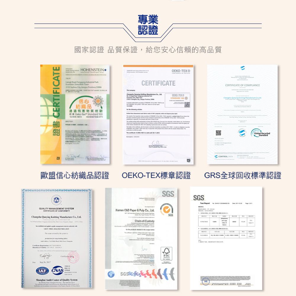 ERTIFICTE認證國家認證 品質保證給您安心信賴的高品質HOHENSTE Road    Zone  2155    信心紡織品 通過有害物質檢驗OekoTex Standard 100 14613 HOHENSTEIN  IN CERTIFICATE  COMPLIANCE      OEKO-TEX®STANARD 100      CCONTROL Global RecycledStandard歐盟信心紡織品認證OEKO-TEX標章認證GRS全球回收標準認證SGSSGSQUALITY MANAGEMENT SYSTEMCERTIFICATE OF       CD Paper &   Chain-- ,  CNAS   of  FSCTest  A