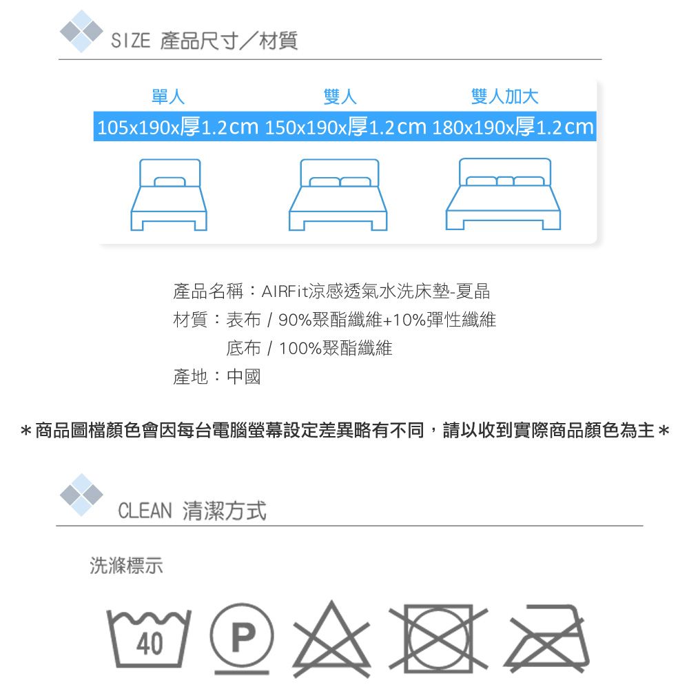 SIZE 產品尺寸/材質單人雙人雙人加大 105x190x厚1.2cm 150x190x厚1.2cm 180x190x厚1.2cm產品名稱:AIRFit涼感透氣水洗床墊-夏晶材質:表布/ 90%聚酯纖維+10%彈性纖維布 / 100%聚酯纖維產地:中國*商品圖檔顏色會因每台電腦設定差異略有不同,請以收到實際商品顏色為主*CLEAN 清潔方式洗滌標示40P