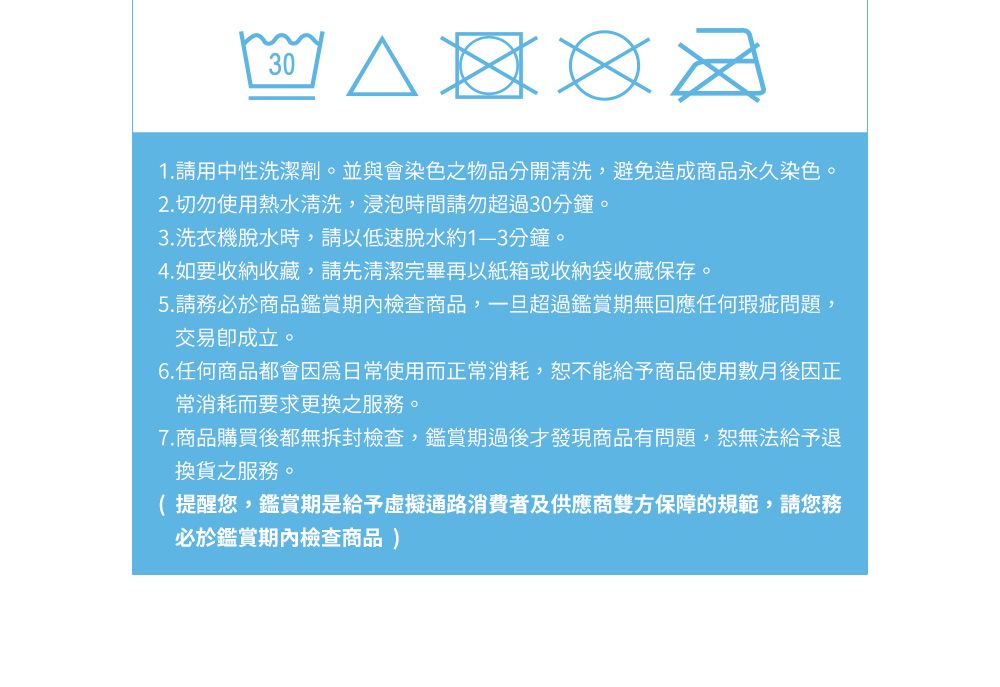 301. 請用中性洗潔劑。並與會染色之物品分開清洗,避免造成商品永久染色。2.切勿使用熱水清洗,浸泡時間請勿超過30分鐘。3.洗衣機脫水時,請以低速脫水約分鐘。4. 如要收納收藏,請先清潔完畢再以紙箱或收納袋收藏保存。5.請務必於商品鑑賞期內檢查商品,一旦超過鑑賞期無回應任何瑕疵問題,交易成立。6.任何商品都會因爲日常使用而正常消耗,恕不能給予商品使用數月後因正常消耗而要求更換之服務。7.商品購買後都無拆封檢查,鑑賞期過後才發現商品有問題,恕無法給予退換貨之服務。( 提醒您,鑑賞期是給予虛擬通路消費者及供應商雙方保障的規範,請您務必於鑑賞期內檢查商品)