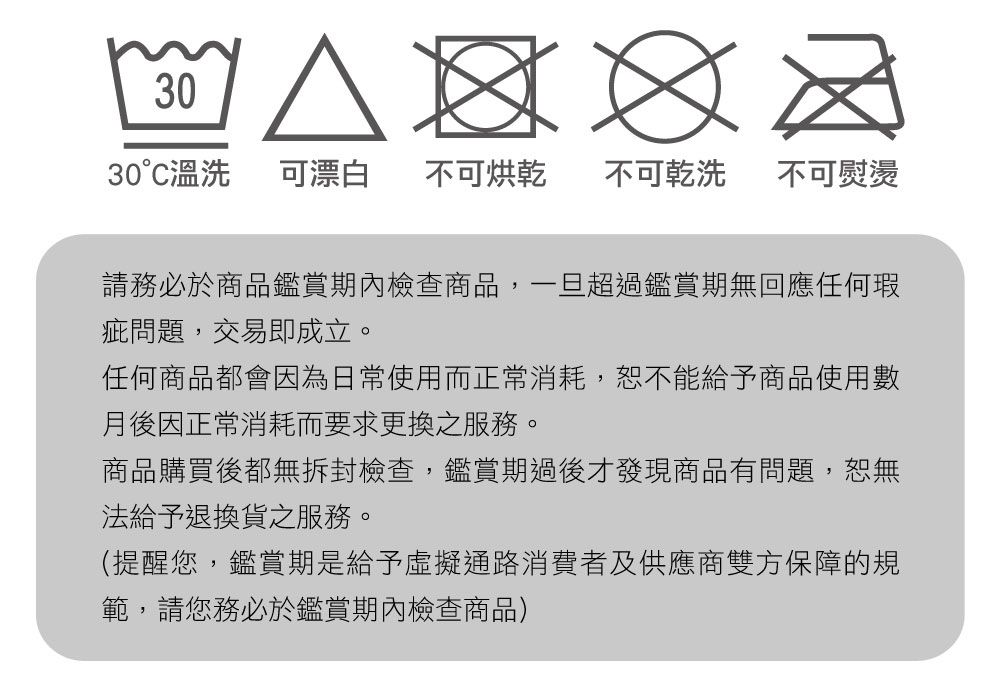 3030°C溫洗可漂白 不可烘乾 不可乾洗 不可熨燙請務必於商品鑑賞期內檢查商品,一旦超過鑑賞期無回應任何瑕疵問題,交易即成立。任何商品都會因為日常使用而正常消耗,恕不能給予商品使用數月後因正常消耗而要求更換之服務。商品購買後都無拆封檢查,鑑賞期過後才發現商品有問題,恕無法給予退換貨之服務。(提醒您,鑑賞期是給予虛擬通路消費者及供應商雙方保障的規範,請您務必於鑑賞期內檢查商品)