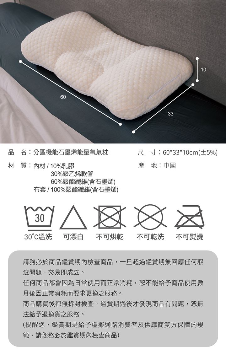60330品名:分區機能石墨烯能量氧氣枕尺寸:60*33*0cm(±5%)產地:中國材質:內材10%乳膠30%聚乙烯軟管60%聚酯纖維(含石墨烯)布套/100%聚酯纖維(含石墨烯)1 / 1  3030°C溫洗可漂白不可烘乾 不可乾洗不可熨燙請務必於商品鑑賞期內檢查商品,一旦超過鑑賞期無回應任何瑕疵問題,交易即成立。任何商品都會因為日常使用而正常消耗,恕不能給予商品使用數月後因正常消耗而要求更換之服務。商品購買後都無拆封檢查,鑑賞期過後才發現商品有問題,恕無法給予退換貨之服務。(提醒您,鑑賞期是給予虛擬通路消費者及供應商雙方保障的規範,請您務必於鑑賞期內檢查商品)