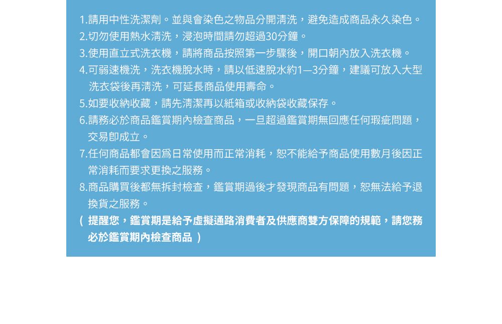 1.請用中性洗潔劑。並與會染色之物品分開清洗,避免造成商品永久染色。2. 切勿使用熱水清洗,浸泡時間請勿超過30分鐘。3.使用直立式洗衣機,請將商品按照第一步驟後,開口朝內放入洗衣機。4.可弱速機洗,洗衣機脫水時,請以低速脫水約分鐘,建議可放入大型洗衣袋後再清洗,可延長商品使用壽命。5.如要收納收藏,請先清潔再以紙箱或收納袋收藏保存。6.請務必於商品鑑賞期內檢查商品,一旦超過鑑賞期無回應任何瑕疵問題,交易成立。7.任何商品都會因為日常使用而正常消耗,恕不能給予商品使用數月後因正常消耗而要求更換之服務。8.商品購買後都無拆封檢查,鑑賞期過後才發現商品有問題,恕無法給予退換貨之服務。( 提醒您,鑑賞期是給予虛擬通路消費者及供應商雙方保障的規範,請您務必於鑑賞期內檢查商品)