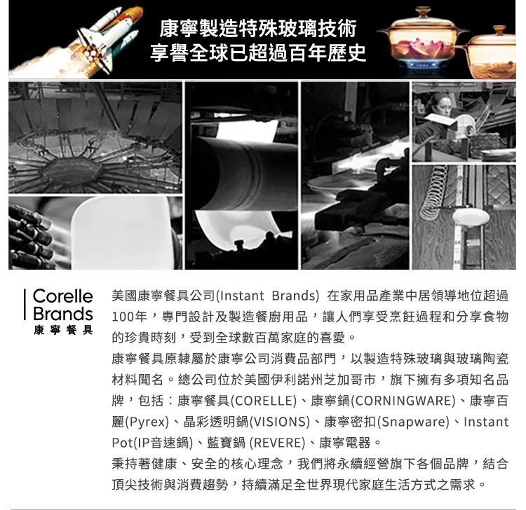 康寧製造特殊玻璃技術享譽全球已超過百年歷史BrandsCorelle 美國康寧餐具公司(Instant Brands)在家用品產業中居領導地位超過100年,專門設計及製造餐廚用品,讓人們享受烹飪過程和分享食物康寧餐具的珍貴時刻,受到全球數百萬家庭的喜愛。康寧餐具原隸屬於康寧公司消費品部門,以製造特殊玻璃與玻璃陶瓷材料聞名。總公司位於美國伊利諾州芝加哥市,旗下擁有多項知名品牌,包括:康寧餐具(CORELLE)、康寧鍋(CORNINGWARE)、康寧百麗(Pyrex)、晶彩透明鍋(VISIONS)、康寧密扣(Snapware)、InstantPot(IP音速鍋)、藍寶鍋(REVERE)、康寧電器。秉持著健康、安全的核心理念,我們將永續經營旗下各個品牌,結合頂尖技術與消費趨勢,持續滿足全世界現代家庭生活方式之需求。