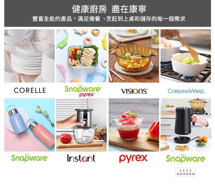 健康 盡在康寧豐富全能的產品,滿足備餐、烹飪到上桌和儲存的每一個需求CORELLESnapware CORNINGWARE.pyrexSnapware®pyrexInstantpyrexSnapwareSEKA廚房美學家電