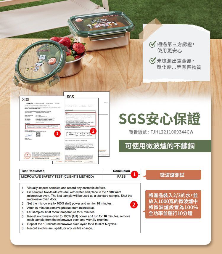 SGSSGSTest RequestedMICROWAVE SAFETY TEST (CLIENTS METHOD)通過第三方認證使用更安心未檢測出重金屬塑化劑等有害物質SGS安心保證報告編號:TJHL2211009344CW可使用微波爐的不鏽鋼Conclusion1PASS微波爐測試1 Visually inspect samples and record any cosmetic defects2 Fill samples two-thirds (2/3) full with water and place in the 1000 wattmicrowave oven The last sample will be used as a standard sample. Shut themicrowave oven door.3. Set the microwave to 100% (full) power and run for 10 minutes.24. After 10 minutes remove product from microwave.將產品裝入2/3的水,並放入1000瓦的微波爐中將微波爐設置為100%5. Let samples sit at room temperature for 5 minutes.全功率並運行10分鐘6. Re-set microwave oven to 100% (full) power and run for 10 minutes, removeeach sample from the microwave oven and  examine.7. Repeat the 10-minute microwave oven cycle for a total of 5 cycles.8. Record electric arc, spark, or any visible change.