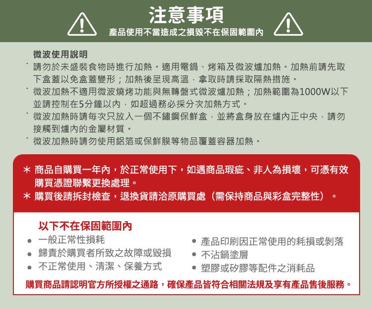 微波使用說明注意事項產品使用不當造成之損毀不在保固範圍內請勿於未盛裝食物時進行加熱適用電鍋、烤箱及微波爐加熱。加熱前請先取下盒蓋以免盒蓋變形;加熱後呈現高溫拿取時請採取隔熱措施。微波加熱不適用微波燒烤功能與無轉盤式微波爐加熱;加熱範圍為1000W以下並請控制在5分鐘以內,如超過務必採分次加熱方式。微波加熱時請每次只放入一個不鏽鋼保鮮盒,並將盒身放在爐內正中央,請勿接觸到爐內的金屬材質。微波加熱時請勿使用鋁箔或保鮮膜等物品覆蓋容器加熱。* 商品自購買一年內,於正常使用下,如遇商品瑕疵、非人為損壞,可憑有效購買憑證聯繫更換處理。*購買後請拆封檢查,退換貨請洽原購買處(需保持商品與彩盒完整性)以下不在保固範圍內一般正常性損耗。歸責於購買者所致之故障或毀損 不正常使用、清潔、保養方式 產品印刷因正常使用的耗損或剝落 不沾鍋塗層塑膠或矽膠等配件之消耗品購買商品請認明官方所授權之通路,確保產品皆符合相關法規及享有產品售後服務。