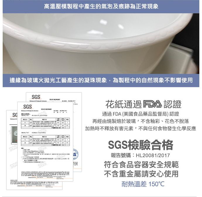 高溫壓模製程中產生的氣泡及痕跡為正常現象邊緣為玻璃火拋光工藝產生的凝珠現象,為製程中的自然現象不影響使用GSSGSSGSSGSS花紙通過FDA認證通過FDA(美國食品藥品監督局)認證再經由燒製熔於玻璃,不含釉彩、花色不脫落加熱時不釋放有害元素,不與任何食物發生化學反應SGS檢驗合格報告號碼:HL20081/2017符合食品容器安全規範不含重金屬請安心使用耐熱溫差 150